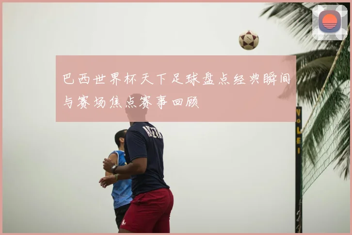 巴西世界杯天下足球盘点经典瞬间与赛场焦点赛事回顾