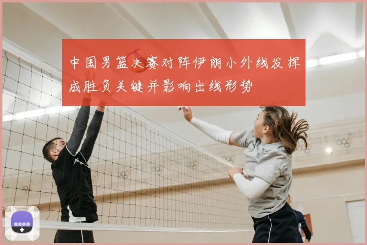 中国男篮决赛对阵伊朗小外线发挥成胜负关键并影响出线形势