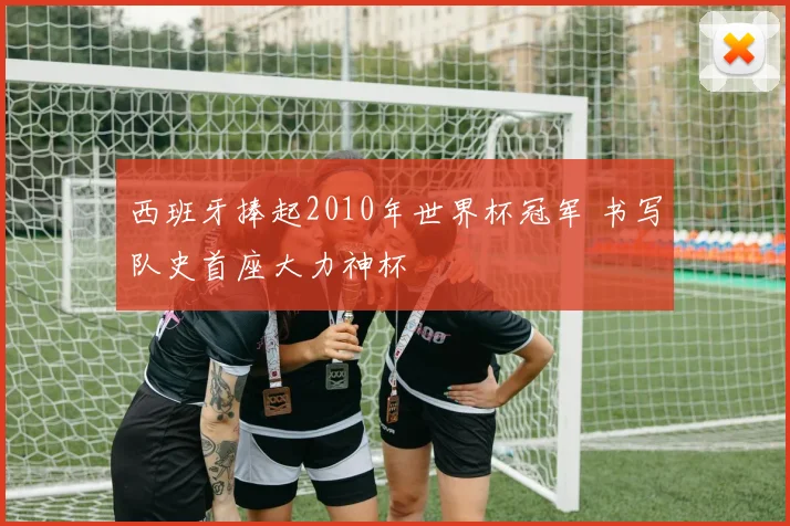 西班牙捧起2010年世界杯冠军 书写队史首座大力神杯