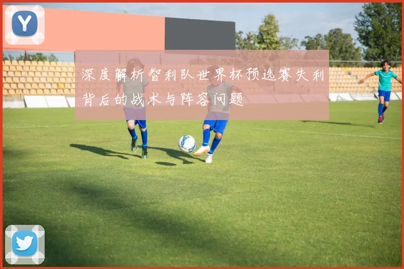 深度解析智利队世界杯预选赛失利背后的战术与阵容问题