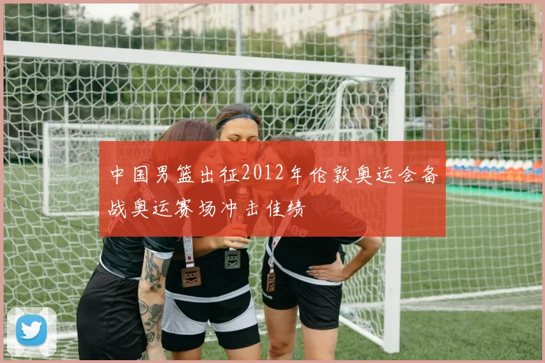 中国男篮出征2012年伦敦奥运会备战奥运赛场冲击佳绩