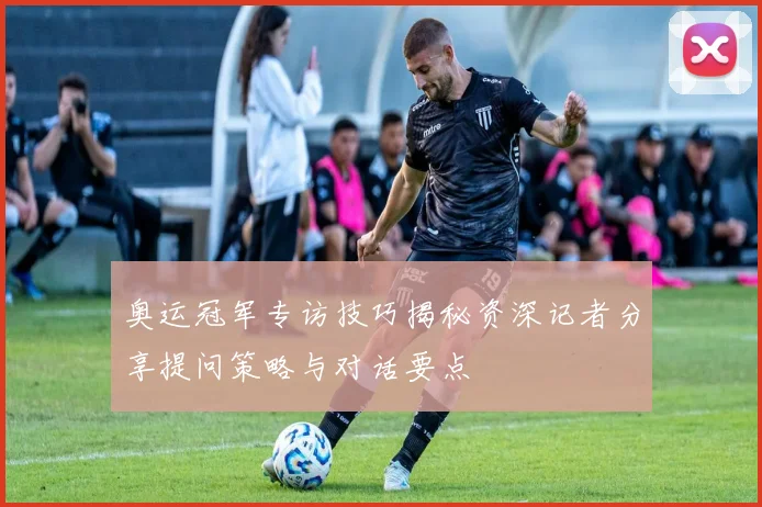 奥运冠军专访技巧揭秘资深记者分享提问策略与对话要点