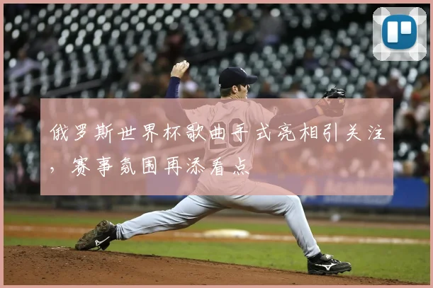 俄罗斯世界杯歌曲手式亮相引关注，赛事氛围再添看点