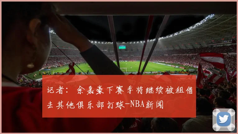 记者：余嘉豪下赛季将继续被租借去其他俱乐部打球-NBA新闻