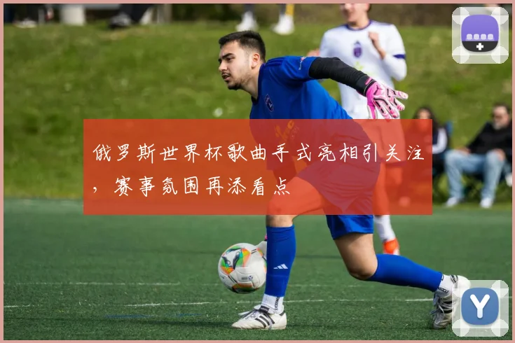 俄罗斯世界杯歌曲手式亮相引关注，赛事氛围再添看点