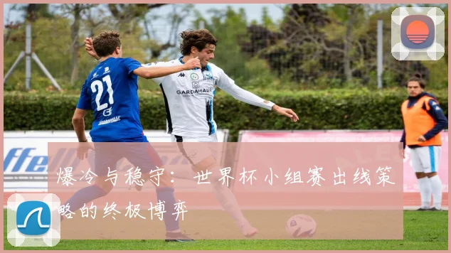 爆冷与稳守:世界杯小组赛出线策略的终极博弈