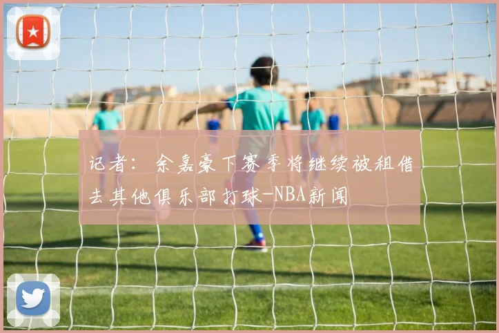 记者:余嘉豪下赛季将继续被租借去其他俱乐部打球-NBA新闻
