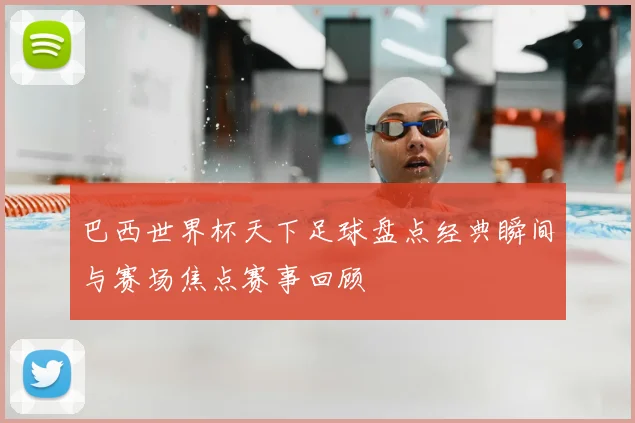 巴西世界杯天下足球盘点经典瞬间与赛场焦点赛事回顾